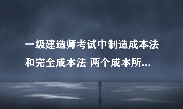 一级建造师考试中制造成本法和完全成本法 两个成本所包含的内容和区别 谢谢
