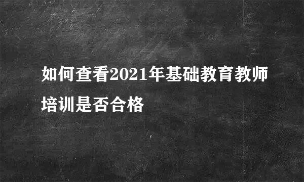 如何查看2021年基础教育教师培训是否合格