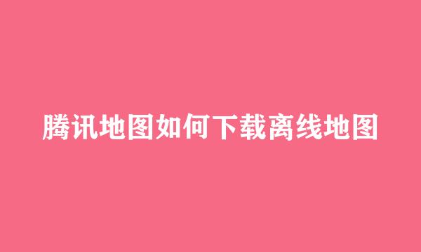 腾讯地图如何下载离线地图