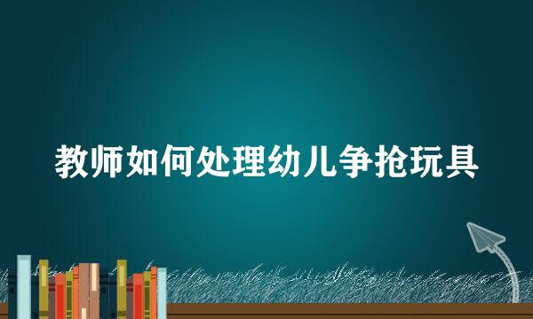教师如何处理幼儿争抢玩具