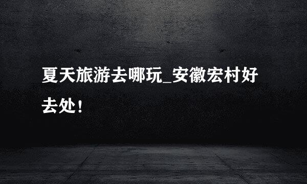 夏天旅游去哪玩_安徽宏村好去处！