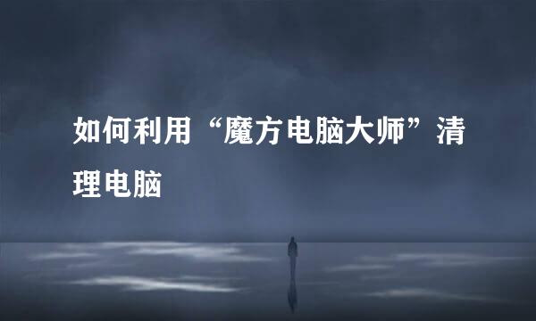 如何利用“魔方电脑大师”清理电脑