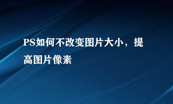PS如何不改变图片大小，提高图片像素