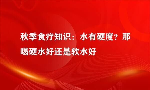 秋季食疗知识：水有硬度？那喝硬水好还是软水好