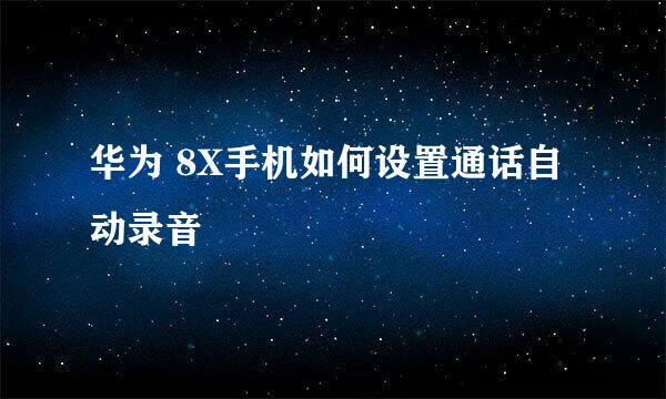 华为 8X手机如何设置通话自动录音