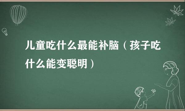 儿童吃什么最能补脑（孩子吃什么能变聪明）