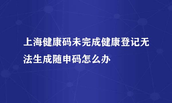 上海健康码未完成健康登记无法生成随申码怎么办