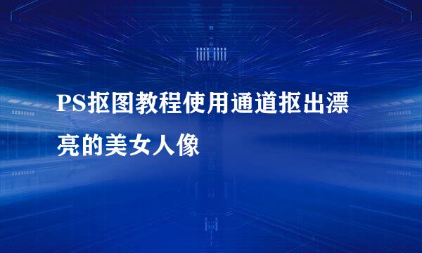 PS抠图教程使用通道抠出漂亮的美女人像