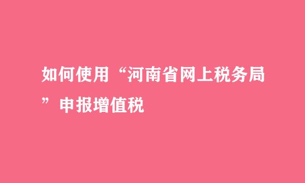 如何使用“河南省网上税务局”申报增值税