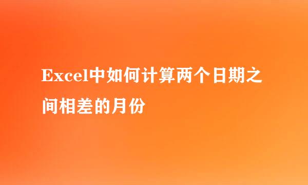 Excel中如何计算两个日期之间相差的月份
