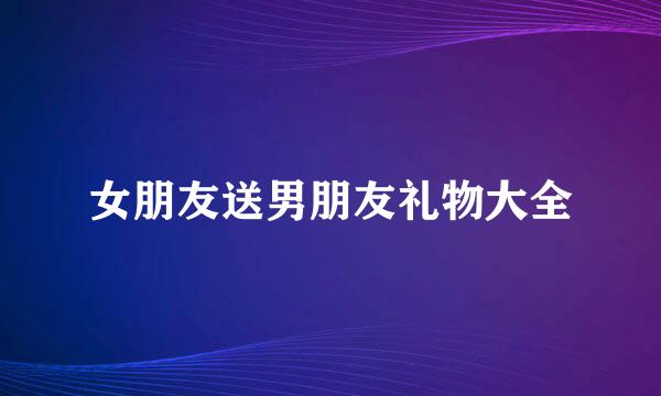女朋友送男朋友礼物大全