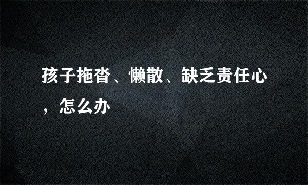 孩子拖沓、懒散、缺乏责任心，怎么办