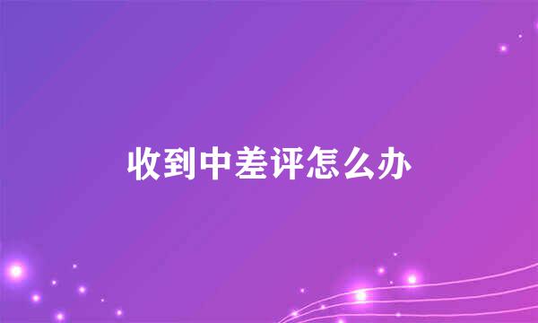 收到中差评怎么办