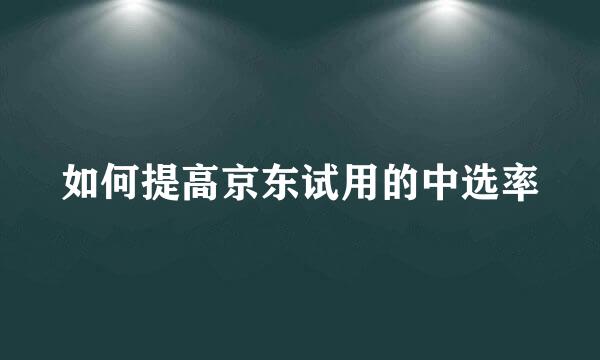 如何提高京东试用的中选率