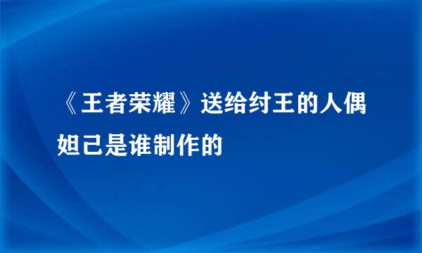 《王者荣耀》送给纣王的人偶妲己是谁制作的