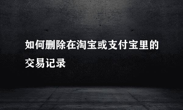 如何删除在淘宝或支付宝里的交易记录