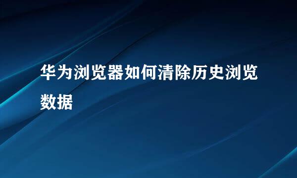 华为浏览器如何清除历史浏览数据