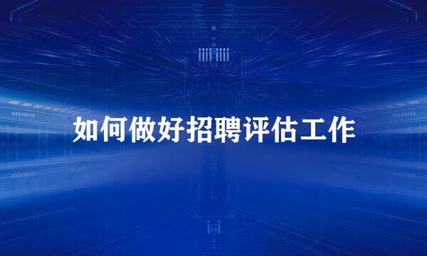 如何做好招聘评估工作