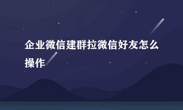企业微信建群拉微信好友怎么操作