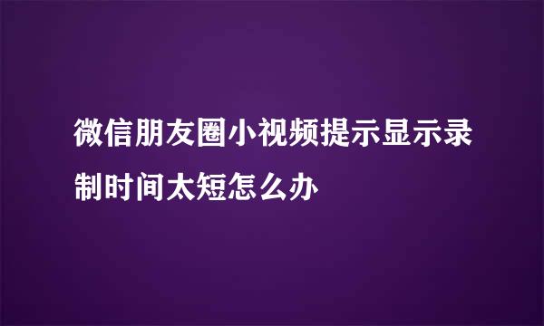 微信朋友圈小视频提示显示录制时间太短怎么办