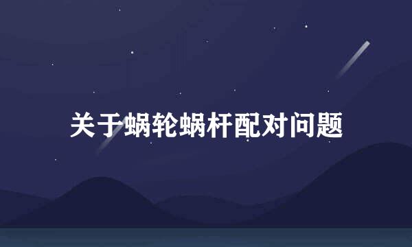 关于蜗轮蜗杆配对问题