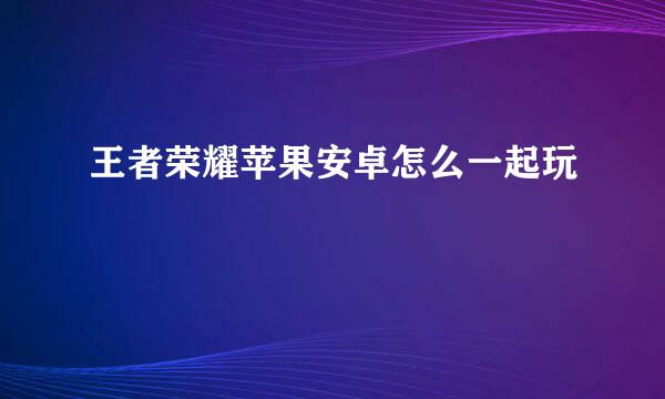 王者荣耀苹果安卓怎么一起玩
