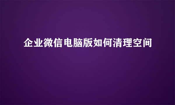 企业微信电脑版如何清理空间