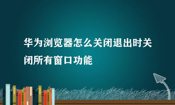 华为浏览器怎么关闭退出时关闭所有窗口功能
