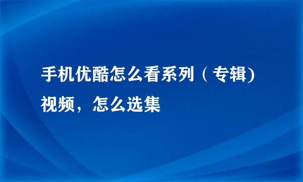 手机优酷怎么看系列（专辑)视频，怎么选集