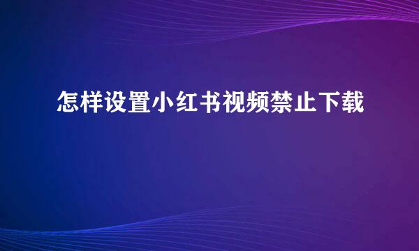 怎样设置小红书视频禁止下载