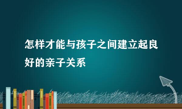 怎样才能与孩子之间建立起良好的亲子关系
