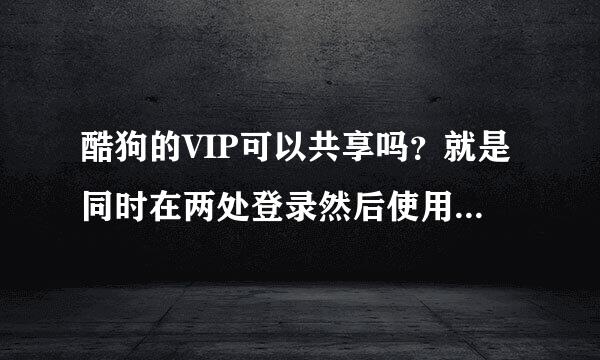 酷狗的VIP可以共享吗？就是同时在两处登录然后使用VIP特权 这可以吗