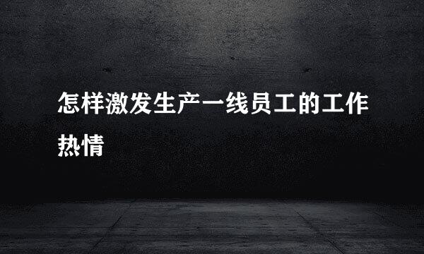 怎样激发生产一线员工的工作热情