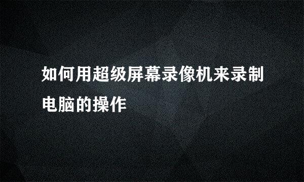 如何用超级屏幕录像机来录制电脑的操作