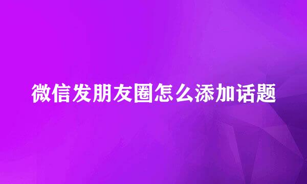 微信发朋友圈怎么添加话题