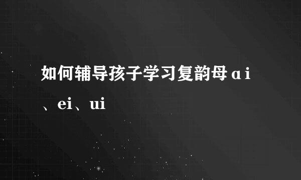 如何辅导孩子学习复韵母ɑi、ei、ui