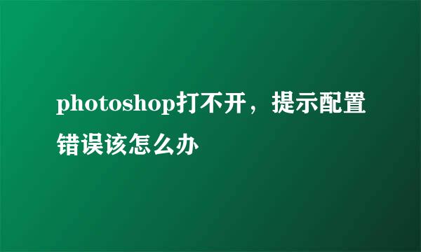 photoshop打不开，提示配置错误该怎么办