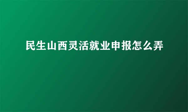 民生山西灵活就业申报怎么弄
