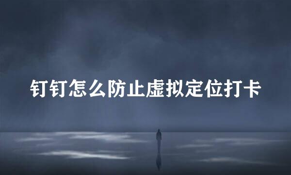 钉钉怎么防止虚拟定位打卡