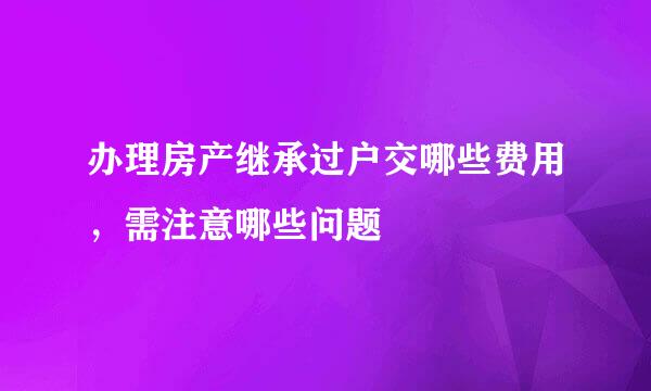 办理房产继承过户交哪些费用，需注意哪些问题