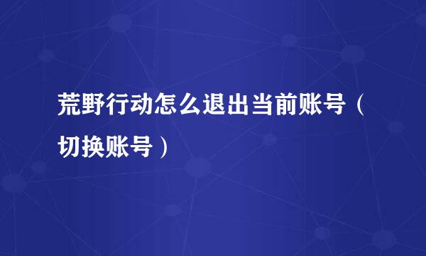 荒野行动怎么退出当前账号（切换账号）