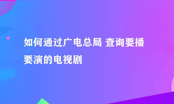 如何通过广电总局 查询要播要演的电视剧
