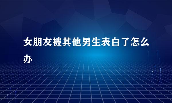 女朋友被其他男生表白了怎么办