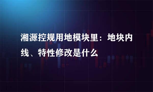 湘源控规用地模块里：地块内线、特性修改是什么