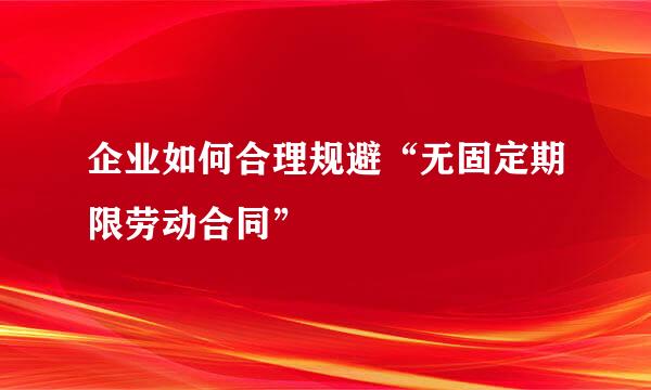 企业如何合理规避“无固定期限劳动合同”