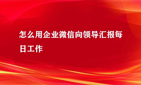 怎么用企业微信向领导汇报每日工作