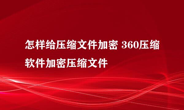 怎样给压缩文件加密 360压缩软件加密压缩文件