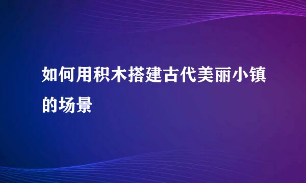 如何用积木搭建古代美丽小镇的场景