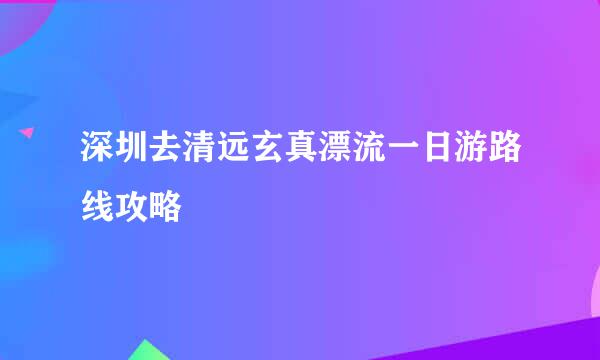 深圳去清远玄真漂流一日游路线攻略