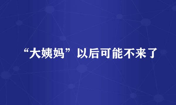 “大姨妈”以后可能不来了